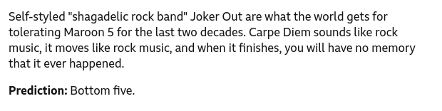 Self-styled "shagadelic rock band" Joker Out are what the world gets for tolerating Maroon 5 for the last two decades. Carpe Diem sounds like rock music, it moves like rock music, and when it finishes, you will have no memory that it ever happened.
Prediction: Bottom five.